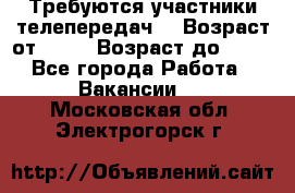 Требуются участники телепередач. › Возраст от ­ 18 › Возраст до ­ 60 - Все города Работа » Вакансии   . Московская обл.,Электрогорск г.